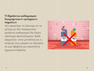 7) Προϊόντα καθαρισμού
διαφορετικών εμπορικών
σημάτων
Δεν μπορούμε να ξέρουμε αν το
μείγμα με δύο διαφορετικά
προϊόντα καθαρισμού θα δώσει
καλύτερα αποτελέσματα. Κάθε
φόρμουλα είναι μοναδική και η
ανάμιξη τους μπορεί να οδηγήσει
σε μια αβέβαιη και επικίνδυνη
χημική αντίδραση.
 