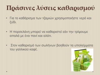 Πράσινες λύσεις καθαρισμού
• Για το καθάρισμα των τζαμιών χρησιμοποιήστε νερό και
ξύδι.
• Η πορσελάνη μπορεί να καθαριστεί εάν την τρίψουμε
απαλά με ένα πανί και αλάτι.
• Στον καθαρισμό των σωλήνων βοηθούν τα υπολείμματα
του γαλλικού καφέ.
 