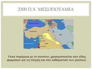 2300 Π.Χ ΜΕΣΟΠΟΤΑΜΙΑ
Υλικό παρόμοιο με το σαπούνι, χρησιμοποιείται σαν είδος
φαρμάκου για τις πληγές και σαν καθαριστικό των μαλλιών.
 