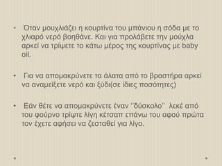 • Όταν μουχλιάζει η κουρτίνα του μπάνιου η σόδα με το
χλιαρό νερό βοηθάνε. Και για προλάβετε την μούχλα
αρκεί να τρίψετε το κάτω μέρος της κουρτίνας με baby
oil.
• Για να απομακρύνετε τα άλατα από το βραστήρα αρκεί
να αναμείξετε νερό και ξύδι(σε ίδιες ποσότητες)
• Εάν θέτε να απομακρύνετε έναν ‘’δύσκολο’’ λεκέ από
του φούρνο τρίψτε λίγη κέτσαπ επάνω του αφού πρώτα
τον έχετε αφήσει να ζεσταθεί για λίγο.
 