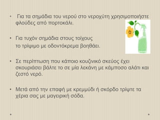 • Για τα σημάδια του νερού στο νεροχύτη χρησιμοποιήστε
φλούδες από πορτοκάλι.
• Για τυχόν σημάδια στους τοίχους
το τρίψιμο με οδοντόκρεμα βοηθάει.
• Σε περίπτωση που κάποιο κουζινικό σκεύος έχει
σκουριάσει βάλτε το σε μία λεκάνη με κάμποσο αλάτι και
ζεστό νερό.
• Μετά από την επαφή με κρεμμύδι ή σκόρδο τρίψτε τα
χέρια σας με μαγειρική σόδα.
 