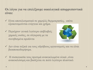Οι λόγοι για να επιλέξουμε οικολογικά απορρυπαντικά
είναι:
 Είναι αποτελεσματικά σε χαμηλές θερμοκρασίες, οπότε
εξοικονομούνται ενέργεια και χρήμα.
 Περιέχουν γενικά λιγότερο επιβλαβείς
χημικές ουσίες, σε σύγκριση με τα
συνηθισμένα προϊόντα
 Δεν είναι τοξικά για τους υδρόβιους οργανισμούς και να είναι
βιοαποικοδομήσιμα.
 Η συσκευασία τους προτιμά ανακυκλωμένα υλικά ,είναι
ανακυκλώσιμη και βασίζεται σε πολύ λιγότερο πλαστικό.
 