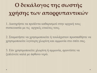Ο δεκάλογος της σωστής
χρήσης των απορρυπαντικών
1. Διατηρήστε τα προϊόντα καθαρισμού στην αρχική τους
συσκευασία με τις αρχικές ετικέτες τους.
2. Σταματήστε να χρησιμοποιείτε ή τουλάχιστον προσπαθήστε να
χρησιμοποιείτε λιγότερη χλωρίνη και αμμωνία στο σπίτι σας.
3. Εάν χρησιμοποιείτε χλωρίνη ή αμμωνία, φροντίστε να
ξεπλένετε καλά με άφθονο νερό.
 