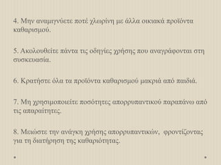 4. Μην αναμιγνύετε ποτέ χλωρίνη με άλλα οικιακά προϊόντα
καθαρισμού.
5. Ακολουθείτε πάντα τις οδηγίες χρήσης που αναγράφονται στη
συσκευασία.
6. Κρατήστε όλα τα προϊόντα καθαρισμού μακριά από παιδιά.
7. Μη χρησιμοποιείτε ποσότητες απορρυπαντικού παραπάνω από
τις απαραίτητες.
8. Μειώστε την ανάγκη χρήσης απορρυπαντικών, φροντίζοντας
για τη διατήρηση της καθαριότητας.
 