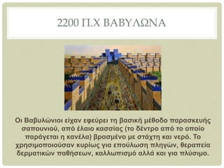 2200 Π.Χ ΒΑΒΥΛΩΝΑ
Οι Βαβυλώνιοι είχαν εφεύρει τη βασική μέθοδο παρασκευής
σαπουνιού, από έλαιο κασσίας (το δέντρο από το οποίο
παράγεται η κανέλα) βρασμένο με στάχτη και νερό. Το
χρησιμοποιούσαν κυρίως για επούλωση πληγών, θεραπεία
δερματικών παθήσεων, καλλωπισμό αλλά και για πλύσιμο.
 