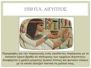 1550 Π.Χ. ΑΙΓΥΠΤΟΣ
Περιγραφές για την παραγωγής ενός προϊόντος παρόμοιου με το
σαπούνι έχουν βρεθεί σε πάπυρους των αρχαίων Αιγυπτίων,
Αναφέρεται η χρήση μίγματος ζωικού λίπους και φυτικών ελαίων
με το οποίο έλουζαν τακτικά τα μαλλιά τους.
 