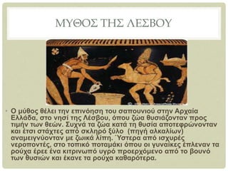 ΜΥΘΟΣ ΤΗΣ ΛΕΣΒΟΥ
• Ο μύθος θέλει την επινόηση του σαπουνιού στην Αρχαία
Ελλάδα, στο νησί της Λέσβου, όπου ζώα θυσιάζονταν προς
τιμήν των θεών. Συχνά τα ζώα κατά τη θυσία αποτεφρώνονταν
και έτσι στάχτες από σκληρό ξύλο (πηγή αλκαλίων)
αναμειγνύονταν με ζωικά λίπη. Ύστερα από ισχυρές
νεροποντές, στο τοπικό ποταμάκι όπου οι γυναίκες έπλεναν τα
ρούχα έρεε ένα κιτρινωπό υγρό προερχόμενο από το βουνό
των θυσιών και έκανε τα ρούχα καθαρότερα.
 