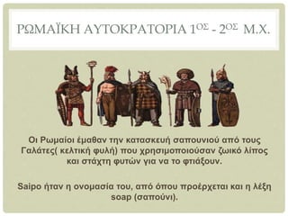 ΡΩΜΑΪΚΗ ΑΥΤΟΚΡΑΤΟΡΙΑ 1ΟΣ - 2ΟΣ Μ.Χ.
Οι Ρωμαίοι έμαθαν την κατασκευή σαπουνιού από τους
Γαλάτες( κελτική φυλή) που χρησιμοποιούσαν ζωικό λίπος
και στάχτη φυτών για να το φτιάξουν.
Saipo ήταν η ονομασία του, από όπου προέρχεται και η λέξη
soap (σαπούνι).
 