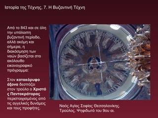 Ιστορία της Τέχνης, 7. Η Βυζαντινή Τέχνη
Από το 843 και σε όλη
την υπόλοιπη
βυζαντινή περίοδο,
αλλά ακόμη και
σήμερα, η
διακόσμηση των
ναών βασίζεται στο
ακόλουθο
εικονογραφικό
πρόγραμμα:
Στον κατακόρυφο
άξονα δεσπόζει
στον τρούλο ο Χριστό
ς Παντοκράτορας
περιστοιχισμένος από
τις αγγελικές δυνάμεις
και τους προφήτες.
Ναός Αγίας Σοφίας Θεσσαλονίκης.
Τρούλος. Ψηφιδωτό του 9ου αι.
 
