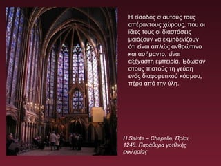 Η Sainte – Chapelle, Πρίσι,
1248. Παράθυρα γοτθικής
εκκλησίας
Η είσοδος σ αυτούς τους
απέραντους χώρους, που οι
ίδιες τους οι διαστάσεις
μοιάζουν να εκμηδενίζουν
ότι είναι απλώς ανθρώπινο
και ασήμαντο, είναι
αξέχαστη εμπειρία. Έδωσαν
στους πιστούς τη γεύση
ενός διαφορετικού κόσμου,
πέρα από την ύλη.
 