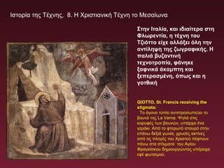 Ιστορία της Τέχνης, 8. Η Χριστιανική Τέχνη το Μεσαίωνα
GIOTTO, St. Francis receiving the
stigmata:
Το άγονο τοπίο αντιπροσωπεύει το
βουνό της La Verna. Ψηλά στις
κορυφές των βουνών, υπάρχει ένα
γεράκι. Από το φτερωτό σταυρό στην
επάνω δεξιά γωνία, χρυσές ακτίνες
από τις πληγές του Χριστού πέφτουν
πάνω στα στίγματα του Αγίου
Φραγκίσκου δημιουργώντας υπέροχα
εφέ φωτισμού.
Στην Ιταλία, και ιδιαίτερα στη
Φλωρεντία, η τέχνη του
Τζιόττο είχε αλλάξει όλη την
αντίληψη της ζωγραφικής. Η
παλιά βυζαντινή
τεχνοτροπία, φάνηκε
ξαφνικά άκαμπτη και
ξεπερασμένη, όπως και η
γοτθική.
 