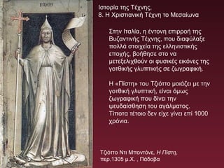 Στην Ιταλία, η έντονη επιρροή της
Βυζαντινής Τέχνης, που διαφύλαξε
πολλά στοιχεία της ελληνιστικής
εποχής, βοήθησε στο να
μετεξελιχθούν οι φυσικές εικόνες της
γοτθικής γλυπτικής σε ζωγραφική.
Η «Πίστη» του Τζιόττο μοιάζει με την
γοτθική γλυπτική, είναι όμως
ζωγραφική που δίνει την
ψευδαίσθηση του αγάλματος.
Τίποτα τέτοιο δεν είχε γίνει επί 1000
χρόνια.
Τζιόττο Ντι Μποντόνε, Η Πίστη,
περ.1305 μ.Χ. , Πάδοβα
Ιστορία της Τέχνης,
8. Η Χριστιανική Τέχνη το Μεσαίωνα
 