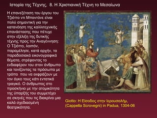 Ιστορία της Τέχνης, 8. Η Χριστιανική Τέχνη το Μεσαίωνα
Η επανεξέταση του έργου του
Τζιόττο ντι Μποντόνε είναι
πολύ σημαντική για την
κατανόηση της καλλιτεχνικής
επανάστασης που πέτυχε
στην εξέλιξη της δυτικής
τέχνης προς την Αναγέννηση:
Ο Τζιόττο, λοιπόν,
παραμέλησε, κατά αρχήν, τα
παραδοσιακά εικονογραφικά
θέματα, στρέφοντας το
ενδιαφέρον του στον άνθρωπο
και τονίζοντας τα πρόσωπα με
τρόπο που να εκφράζουν με
τον όγκο τους κάτι εντατικά
τραγικό. Ο άνθρωπος στο
προσκήνιο με την ατομικότητα
της ύπαρξής του συμμετέχει
σε σκηνές που τις διακρίνει μια
καλά σχεδιασμένη
θεατρικότητα.
Giotto: Η Είσοδος στην Ιερουσαλήμ,
(Cappella Scrovegni) in Padua, 1304-06
 
