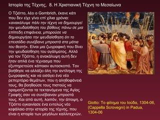 Ιστορία της Τέχνης, 8. Η Χριστιανική Τέχνη το Μεσαίωνα
Ο Τζιόττο, λέει ο Gombrich, έκανε κάτι
που δεν είχε γίνει επί χίλια χρόνια:
«ανακάλυψε πάλι την τέχνη να δημιουργεί
την ψευδαίσθηση του βάθους πάνω σε μια
επίπεδη επιφάνεια, μπορούσε να
δημιουργήσει την ψευδαίσθηση ότι το
επεισόδιο συνέβαινε μπροστά στα μάτια
του θεατή». Είναι μια ζωγραφική που δίνει
την ψευδαίσθηση του αγάλματος. Αλλά
για τον Τζιόττο, η ανακάλυψη αυτή δεν
ήταν απλά ένα τέχνασμα που
εξυπηρετούσε κάποιον αυτοσκοπό. Τον
βοήθησε να αλλάξει όλη την αντίληψη της
ζωγραφικής και να εισάγει ένα νέο
ρεπερτόριο θεμάτων, που η αληθοφάνειά
τους, θα βοηθούσε τους πιστούς να
οραματίζονται τα τεκταινόμενα της Αγίας
Γραφής σαν να συνέβαιναν μπροστά
τους. Και από αυτή, λοιπόν, την άποψη, ο
Τζιόττο εγκαινίασε ένα εντελώς νέο
κεφάλαιο στην ιστορία της τέχνης, που
είναι η ιστορία των μεγάλων καλλιτεχνών.
Giotto: Το φίλημα του Ιούδα, 1304-06,
(Cappella Scrovegni) in Padua,
1304-06
 