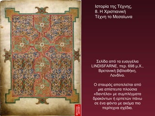 Σελίδα από τα ευαγγέλια
LINDISFARNE, περ. 698 μ.Χ.,
Βρετανική βιβλιοθήκη,
Λονδίνο.
Ο σταυρός αποτελείται από
μια απίστευτα πλούσια
«δαντέλα» με συμπλέγματα
δρακόντων ή ερπετών πάνω
σε ένα φόντο με ακόμα πιο
περίτεχνα σχέδια.
Ιστορία της Τέχνης,
8. Η Χριστιανική
Τέχνη το Μεσαίωνα
 