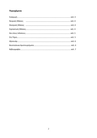 Περιεχόμενα
Εισαγωγή............................................................................................................ σελ. 3
Νεκρικές Μάσκες .......................................................................................... σελ. 4
Θεατρικές Μάσκες ........................................................................................... σελ. 4
Εορταστικές Μάσκες......................................................................................... σελ. 4
Και στους Ινδιάνους........................................................................................... σελ. 5
Στη Τέχνη............................................................................................................ σελ. 5
Αξεσουάρ............................................................................................................ σελ. 6
Βενετσιάνικα Αριστουργήματα........................................................................... σελ. 6
Βιβλιογραφία...................................................................................................... σελ. 7
2
 