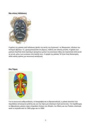 Και στους Ινδιάνους
Η χρήση της μάσκας από Ινδιάνικες φυλές της ακτής του Ειρηνικού –οι Masqueam, Ινδιάνοι του
ποταμού φρέιζερ- τις χρησιμοποιούσαν σε γάμους, κηδείες και τελετές μύησης. Η χρήση των
μασκών Swaihwe ήταν προνόμιο ορισμένων μελών της ανώτερης τάξης και περνούσαν από γενιά
σε γενιά, μέσω των γυναικών στα παιδιά τους. Η αγορά της μάσκας Tal ήταν ένας δαπανηρός,
αλλά ικανός τρόπος για κοινωνική καταξίωση.
Στη Τέχνη
Για τη κοινωνική ανθρωπολογία, τη λαογραφία και τη θρησκειολογία, η μάσκα αποτελεί ένα
παμπάλαιο αντικείμενο μελέτης και για την τέχνη μία ιδιαίτερη πηγή έμπνευσης. Για παράδειγμα,
οι Αφρικάνικες μάσκες είχαν επηρεάσει πίνακες του Ντερέν, του Ματίς και του Πικάσο, ιδιαίτερα
κατά τη περίοδο από το 1905 μέχρι και το 1909.
5
 