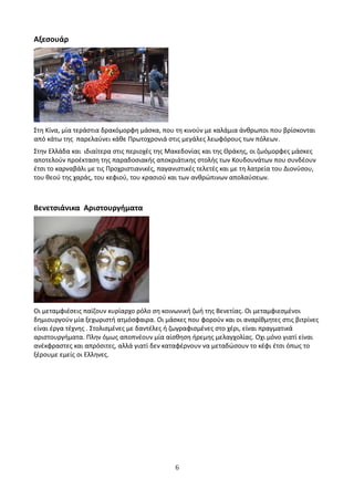 Αξεσουάρ
Στη Κίνα, μία τεράστια δρακόμορφη μάσκα, που τη κινούν με καλάμια άνθρωποι που βρίσκονται
από κάτω της παρελαύνει κάθε Πρωτοχρονιά στις μεγάλες λεωφόρους των πόλεων.
Στην Ελλάδα και ιδιαίτερα στις περιοχές της Μακεδονίας και της Θράκης, οι ζωόμορφες μάσκες
αποτελούν προέκταση της παραδοσιακής αποκριάτικης στολής των Κουδουνάτων που συνδέουν
έτσι το καρναβάλι με τις Προχριστιανικές, παγανιστικές τελετές και με τη λατρεία του Διονύσου,
του θεού της χαράς, του κεφιού, του κρασιού και των ανθρώπινων απολαύσεων.
Βενετσιάνικα Αριστουργήματα
Οι μεταμφιέσεις παίζουν κυρίαρχο ρόλο ση κοινωνική ζωή της Βενετίας. Οι μεταμφιεσμένοι
δημιουργούν μία ξεχωριστή ατμόσφαιρα. Οι μάσκες που φορούν και οι αναρίθμητες στις βιτρίνες
είναι έργα τέχνης . Στολισμένες με δαντέλες ή ζωγραφισμένες στο χέρι, είναι πραγματικά
αριστουργήματα. Πλην όμως αποπνέουν μία αίσθηση ήρεμης μελαγχολίας. Οχι μόνο γιατί είναι
ανέκφραστες και απρόσιτες, αλλά γιατί δεν καταφέρνουν να μεταδώσουν το κέφι έτσι όπως το
ξέρουμε εμείς οι Ελληνες.
6
 