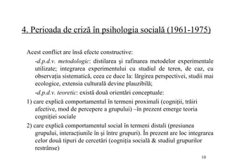 4.  Perioada de criză în psihologia socială (1961-1975 ) Acest conflict are însă efecte constructive: - d.p.d.v.  metodologic : distilarea şi rafinarea metodelor experimentale utilizate; integrarea experimentului cu studiul de teren, de caz, cu observaţia sistematică, ceea ce duce la: lărgirea perspectivei, studii mai ecologice, extensia culturală devine plauzibilă; - d.p.d.v. teoretic : e xistă două orientări conceptuale:  1) care explică comportamentul în termeni proximali (cogniţii, trăiri afective, mod de percepere a grupului) –în prezent emerge teoria cogniţiei sociale  2) care explică comportamentul social în termeni distali (presiunea grupului, interacţiunile în şi între grupuri). În prezent are loc integrarea celor două tipuri de cercetări (cogniţia socială & studiul grupurilor restrânse)   