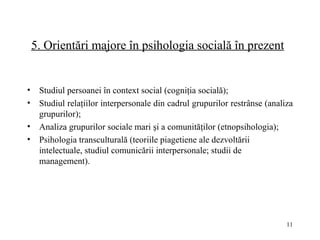 5.  Orientări majore în psihologia socială în prezent   Studiul persoanei în context social (cogniţia socială); Studiul relaţiilor interpersonale din cadrul grupurilor restrânse (analiza grupurilor); Analiza grupurilor sociale mari şi a comunităţilor (etnopsihologia); Psihologia transculturală (teoriile piagetiene ale dezvoltării intelectuale, studiul comunicării interpersonale; studii de management).   