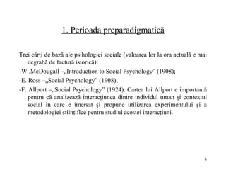 1.  Perioada preparadigmatică Trei c ă r ţ i de baz ă  ale psihologiei sociale (valoarea lor la ora actual ă  e mai degrab ă  de factur ă  istoric ă ):  - W .McDougall –„Introduction to Social Psychology” (1908);  - E. Ross –„Social Psychology” (1908);  - F. Allport –„Social Psychology” (1924). Cartea lui Allport e important ă  pentru c ă  analizeaz ă  interac ţ iunea dintre individul uman  ş i contextul social în care e imersat  ş i propune utilizarea experimentului  ş i a metodologiei  ş tiin ţ ifice pentru studiul acestei interac ţ iuni. 
