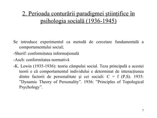 2.  Perioada conturării paradigmei ştiinţifice în psihologia socială (1936-1945) Se introduce experimentul ca metodă de cercetare fundamentală a comportamentului social; - Sherif :   conformitatea informaţională - Asch :   conformitatea normativă - K. Lewin (1935-1936): teoria câmpului social. Teza principală a acestei teorii e că comportamentul individului e determinat de interacţiunea dintre factorii de personalitate şi cei sociali: C = f (P,S). 1935: ”Dynamic Theory of Perso na lity”. 1936: ”Principles of Topological Psychology”. 