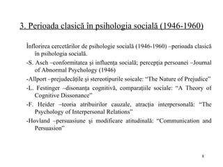 3. Perioada clasică în psihologia socială (1946-1960) Înflorirea cercetărilor de psihologie socială (1946-1960) –perioada clasică în psihologia socială. - S .  Asch –conformitatea şi influenţa socială; percepţia persoanei –Journal of Abnormal Psychology (1946) - Allport –prejudecăţile şi stereotipurile soicale: “The Nature of Prejudice” - L. Festinger –disonanţa cognitivă, comparaţiile sociale: “A Theory of Cognitive Dissonance” - F. Heider –teoria atribuirilor cauzale, atracţia interpersonală: “The Psychology of Interpersonal Relations” - Hovland –persuasiune şi modificare atitudina l ă: “Communication and Persuasion” 