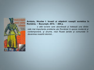 Arnăutu, Nicolae I. Invazii și stăpâniri rusești/ sovietice în
România. ─ București, 2014. ─ 269 p.
o altă lucrare care abordează și tratează una dintre
cele mai importante probleme ale României în epoca modernă și
contemporană, şi anume, rolul Rusiei țariste și comuniste în
devenirea noastră istorică...
 