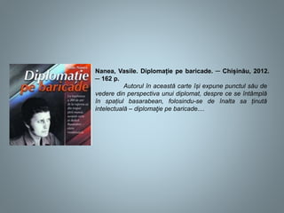 Nanea, Vasile. Diplomație pe baricade. ─ Chișinău, 2012.
─ 162 p.
Autorul în această carte își expune punctul său de
vedere din perspectiva unui diplomat, despre ce se întâmplă
în spațiul basarabean, folosindu-se de înalta sa ținută
intelectuală – diplomaţie pe baricade....
 