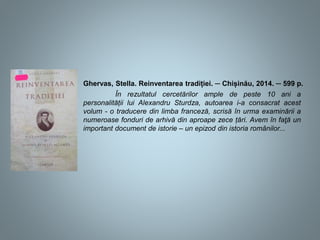 Ghervas, Stella. Reinventarea tradiției. ─ Chișinău, 2014. ─ 599 p.
În rezultatul cercetărilor ample de peste 10 ani a
personalității lui Alexandru Sturdza, autoarea i-a consacrat acest
volum - o traducere din limba franceză, scrisă în urma examinării a
numeroase fonduri de arhivă din aproape zece țări. Avem în faţă un
important document de istorie – un epizod din istoria românilor...
 