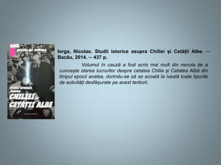 Iorga, Nicolae. Studii istorice asupra Chiliei și Cetății Albe. ─
Bacău, 2014. ─ 437 p.
Volumul în cauză a fost scris mai mult din nevoia de a
cunoaște starea lucrurilor despre cetatea Chilia și Cetatea Albă din
timpul epocii acelea, dorindu-se să se scoată la iveală toate tipurile
de activități desfășurate pe acest teritorii.
 