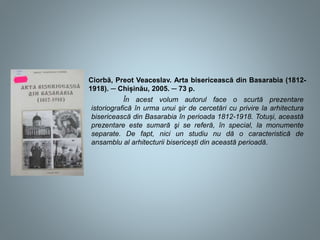 Ciorbă, Preot Veaceslav. Arta bisericească din Basarabia (1812-
1918). ─ Chișinău, 2005. ─ 73 p.
În acest volum autorul face o scurtă prezentare
istoriografică în urma unui şir de cercetări cu privire la arhitectura
bisericească din Basarabia în perioada 1812-1918. Totuși, această
prezentare este sumară şi se referă, în special, la monumente
separate. De fapt, nici un studiu nu dă o caracteristică de
ansamblu al arhitecturii bisericești din această perioadă.
 