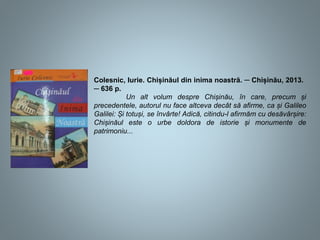 Colesnic, Iurie. Chișinăul din inima noastră. ─ Chișinău, 2013.
─ 636 p.
Un alt volum despre Chișinău, în care, precum și
precedentele, autorul nu face altceva decât să afirme, ca și Galileo
Galilei: Și totuși, se învârte! Adică, citindu-l afirmăm cu desăvârșire:
Chișinăul este o urbe doldora de istorie și monumente de
patrimoniu...
 