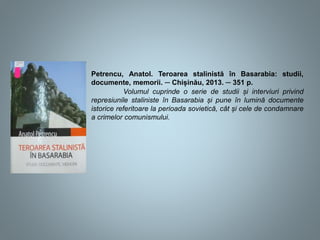 Petrencu, Anatol. Teroarea stalinistă în Basarabia: studii,
documente, memorii. ─ Chișinău, 2013. ─ 351 p.
Volumul cuprinde o serie de studii și interviuri privind
represiunile staliniste în Basarabia și pune în lumină documente
istorice referitoare la perioada sovietică, cât și cele de condamnare
a crimelor comunismului.
 