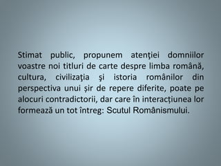 Stimat public, propunem atenţiei domniilor
voastre noi titluri de carte despre limba română,
cultura, civilizaţia şi istoria românilor din
perspectiva unui șir de repere diferite, poate pe
alocuri contradictorii, dar care în interacțiunea lor
formează un tot întreg: Scutul Românismului.
 