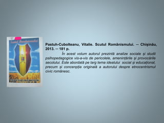 Pastuh-Cubolteanu, Vitalie. Scutul Românismului. ─ Chișinău,
2013. ─ 181 p.
În acest volum autorul prezintă analize sociale și studii
psihopedagogice vis-a-vis de pericolele, amenințările și provocările
secolului. Este abordată pe larg tema idealului social și educațional,
precum și concenpția originală a autorului despre etnocentrismul
civic românesc.
 