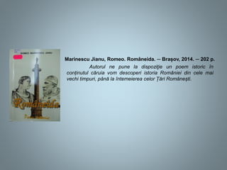 Marinescu Jianu, Romeo. Româneida. ─ Brașov, 2014. ─ 202 p.
Autorul ne pune la dispoziţie un poem istoric în
conținutul căruia vom descoperi istoria României din cele mai
vechi timpuri, până la întemeierea celor Țări Românești.
 