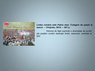 Limba română este Patria mea: Culegere de poezii și
eseuri. ─ Chișinău, 2014. ─ 201 p.
Volumul de faţă cuprinde o diversitate de lucrări
ale poeților români dedicate limbii, neamului, credinței și
țării.
 