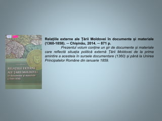 Relațiile externe ale Țării Moldovei în documente și materiale
(1360-1858). ─ Chișinău, 2014. ─ 871 p.
Prezentul volum conține un şir de documente și materiale
care reflectă situația politică externă Țării Moldovei de la prima
amintire a acesteia în sursele documentare (1360) și până la Unirea
Principatelor Române din ianuarie 1859.
 