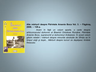 Alte mărturii despre Părintele Arsenie Boca Vol. 3. ─ Făgăraș,
2008. ─ 128 p.
Avem în faţă un volum aparte, o carte despre
arhicunoscutul duhovnic al Bisericii Ortodoxe Române, Părintele
Arsenie Boca, supranumit și duhovnicul Ardealului. În acest volum
găsim relatări / mărturii despre minunile săvărșite de Sfinția sa în
timpul vieţii şi după... Mărturii despre lucruri ce depășesc limitele
firescului.
 