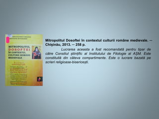 Mitropolitul Dosoftei în contextul culturii române medievale. ─
Chișinău, 2013. ─ 258 p.
Lucrarea aceasta a fost recomandată pentru tipar de
către Consiliul științific al Institutului de Filologie al AȘM. Este
constituită din câteva compartimente. Este o lucrare bazată pe
scrieri religioase-bisericești.
 