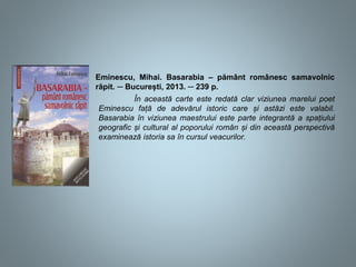 Eminescu, Mihai. Basarabia – pământ românesc samavolnic
răpit. ─ București, 2013. ─ 239 p.
În această carte este redată clar viziunea marelui poet
Eminescu față de adevărul istoric care și astăzi este valabil.
Basarabia în viziunea maestrului este parte integrantă a spațiului
geografic și cultural al poporului român și din această perspectivă
examinează istoria sa în cursul veacurilor.
 