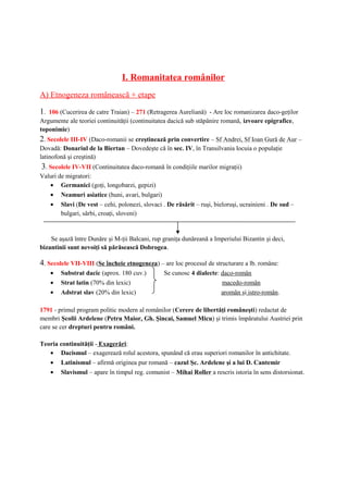 I. Romanitatea românilor
A) Etnogeneza românească + etape
1. 106 (Cucerirea de catre Traian) – 271 (Retragerea Aureliană) - Are loc romanizarea daco-geţilor
Argumente ale teoriei continuităţii (continuitatea dacică sub stăpânire romană, izvoare epigrafice,
toponimie)
2. Secolele III-IV (Daco-romanii se creştinează prin convertire – Sf Andrei, Sf Ioan Gură de Aur –
Dovadă: Donariul de la Biertan – Dovedeşte că în sec. IV, în Transilvania locuia o populaţie
latinofonă şi creştină)
3. Secolele IV-VII (Continuitatea daco-romană în condiţiile marilor migraţii)
Valuri de migratori:
• Germanici (goţi, longobarzi, gepizi)
• Neamuri asiatice (huni, avari, bulgari)
• Slavi (De vest – cehi, polonezi, slovaci . De răsărit – ruşi, bieloruşi, ucrainieni . De sud –
bulgari, sârbi, croaţi, sloveni)
Se aşază între Dunăre şi M-ţii Balcani, rup graniţa dunăreană a Imperiului Bizantin şi deci,
bizantinii sunt nevoiţi să părăsească Dobrogea.
4. Secolele VII-VIII (Se încheie etnogeneza) – are loc procesul de structurare a lb. române:
• Substrat dacic (aprox. 180 cuv.) Se cunosc 4 dialecte: daco-român
• Strat latin (70% din lexic) macedo-român
• Adstrat slav (20% din lexic) aromân şi istro-român.
1791 - primul program politic modern al românilor (Cerere de libertăţi româneşti) redactat de
membri Şcolii Ardelene (Petru Maior, Gh. Şincai, Samuel Micu) şi trimis împăratului Austriei prin
care se cer drepturi pentru români.
Teoria continuităţii - Exagerări:
• Dacismul – exagerează rolul acestora, spunând că erau superiori romanilor în antichitate.
• Latinismul – afirmă originea pur romană – cazul Şc. Ardelene şi a lui D. Cantemir
• Slavismul – apare în timpul reg. comunist – Mihai Roller a rescris istoria în sens distorsionat.
 