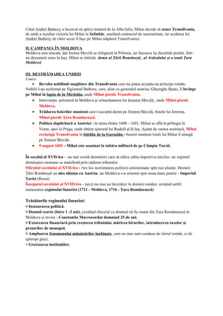 Când Andrei Bathory a încercat să aplice tratatul de la Alba Iulia, Mihai decide să atace Transilvania,
de unde a rezultat victoria lui Mihai la Şelinbăr, anulând contractul de suzeranitate, iar uciderea lui
Andrei Bathory de către secui îl face pe Mihai stăpânul Transilvaniei.
II. CAMPANIA ÎN MOLDOVA
Moldova este atacată, dar Iremia Movilă se refugiază în Polonia, iar Suceava îşi deschide porţile. Într-
un document emis la Iaşi, Mihai se intitula domn al Ţării Româneşti, al Ardealului şi a toată Ţara
Moldovei
III. DESTRĂMAREA UNIRIII
Cauze:
• Revolta nobilimii maghiare din Transilvania care nu putea accepta un principe român.
Nobilii l-au rechemat pe Sigismud Bathory, care, aliat cu generalul austriac Gheorghe Basto, îl învinge
pe Mihai în lupta de la Mirăslău, unde Mihai pierde Transilvania.
• Intervenţia poloneză în Moldova şi reînscăunarea lui Ieremia Movilă , unde Mihai pierde
Moldova.
• Trădarea boierilor munteni care-l acceptă domn pe Simion Movilă, fratele lui Ieremia.
Mihai pierde Ţara Românească.
• Politica duplicitară a Austriei - în iarna dintre 1600 - 1601, Mihai se află în pribegie la
Viena, apoi la Praga, unde obţine ajutorul lui Rudolf al II-lea. Ajutat de oastea austriacă, Mihai
recâştigă Transilvania în bătălia de la Guruslău - boierii munteni loiali lui Mihai îl alungă
pe Simion Movilă.
• 9 august 1601 - Mihai este asasinat în tabăra militară de pe Câmpia Turzii.
În secolul al XVII-lea - nu mai există domnitori care să ridice sabia împotriva turcilor, iar regimul
dominaţiei otomane se manifestă prin căderea tributului.
Sfârşitul secolului al XVII-lea - Are loc reorientarea politicii antiotomane spre noi alianţe. Domnii
Ţării Româneşti au ales alianţa cu Austria, iar Moldova s-a orientat spre noua mare putere - Imperiul
Ţarist (Rusia)
Începutul secolului al XVIII-lea - turcii nu mai au încredere în domnii români, urmând astfel
instaurarea regimului fanariot (1711 - Moldova, 1716 - Ţara Românească)
Trăsăturile regimului fanariot:
¤ Instaurarea politică.
¤ Domnii scurte (între 1 -3 ani), existând obiceiul ca domnul să fie mutat din Ţara Românească în
Moldova şi invers - Constantin Mavrocordat domnind 25 de ani.
¤ Extorcarea financiară prin creşterea tributului, mărirea birurilor, introducerea taxelor şi
preţurilor de monopol.
¤ Amploarea fenomenului mănăstirilor închinate care nu mai sunt conduse de clerul român, ci de
epitropi greci.
¤ Grecizarea instituţiilor.
 
