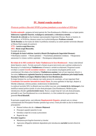 IV. Statul român modern
Proiecte politice (Secolul XVIII şi prima jumătate a secolului al XIX-lea)
Partida naţională - gruparea de boieri patrioţi din Ţara Românească şi Moldova care au luptat pentru
înlăturarea regimului fanariot, recâştigarea autonomiei şi reformarea statului.
Proiectele de reformă au fost înaintate reprezentanţilor Imperiului Otoman, Rusiei şi Austriei, în
perioada sec. al XVIII-lea, deoarece atunci era în plină desfăşurare Problema orientală.
Ţările Române au fost teatru de război în problema orientală şi au suferit pierderi teritoriale (Banatul
şi Oltenia fiind ocupate de austrieci)
1775 - Austria ocupă Bucovina.
1812 - Rusia ocupă Basarabia.
Exemple de proeicte:
O delegaţie de boieri solicitau Austriei şi Rusiei (Învingătoarele Imperiului Otoman):
¤ Desfinţarea raialelor ¤ Domni pământei ¤ Neutralitatea pământului românesc ¤ Respectarea
autonomiei în virtutea vechilor capitulaţii ¤ Recâştigarea independenţei
Revoluţia de la 1821 condusă de Tudor Vladimirescu în Ţara Românească - Atunci când ultimul
domn fanariot a murit, Partida naţională a format un guver provizoriu care a preluat conducerea la
Bucureşti şi l-a însărcinat pe Vladimirescu să formeze o armată revoluţionară. Programul acestei
revoluţii s-a numit Cererile norodului românesc - era un amestec de program politic şi act
constituţional. Revoluţia a fost înfrântă şi Vladimirescu asasinat, însă cel mai important obiectiv a
fost atins: înlăturarea regimului fanariot şi restaurarea domniilor pământene prin Ioniţă Sandu
Sturdza în Moldova şi Grigore Dimitrie Ghica în Ţara Românească.
În timpul domniei lor, au fost redactate mai multe proecte de constituţie, cel mai important fiind
Constituţia Cărvunarilor întocmită de Ionică Tăutu. Se cerea egalitatea în faţa legii, drepturi şi
libertăţi cetăţeneşti, reforma justiţiei, modernizarea învăţământului.
La mijlocul secolului XIX, la sfârşitul unui nou război ruso-turc, prin tratatul de la Adrianopol a fost
modificat statutul politico-juridic al celor două principate (Ţara Românească, Moldova) prin
introducerea oficială a protectoratului rusesc. Rusia a ocupat timp de 6 ani cele două principate,
perioadă în care Ţara Românească nu a avut domnitori, ci a fost condusă de un guvernator rus,
generalul Pavel Kisseleff.
În perioada ocupaţii ţariste, sunt elaborate Regulamentele Organice, primele acte cu valoare
constituţională din Principatele Române (primele legi scrise). Unele prevederi au dus la modernizarea
principatelor:
• Domnul trebuia ales de o Adunare Obştească
• Principiul separării puterilor în stat
• Introduce corpul de avocaţi şi procuratura
• Bugetul de stat
Prevederi negative:
• Menţinerea privilegiilor boierimii şi clerului
• Agravarea obligaţiilor ţărănimii dependente prin introducerea nartului (normă zilnică de
muncă)
 
