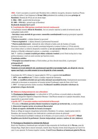 1866 - Carol a acceptat şi a pornit spre România într-o călătorie incognito, deoarece Austria şi Prusia
se aflau în război. Carol depunea la 10 mai 1866 jurământul de credinţă şi devenea principe al
României. Domnia de 48 de ani are două etape:
I. 1866 - 1881 - poartă titlul de principe
II. 1881 - 1914 (d.) - primul rege al României
Realizările domniei lui Carol I
I. Constituţia din 1866 (prima constituţie internă românească)
- Consfinţeşte numele oficial de România. Are un caracter naţional şi arată că teritoriul este de
nedespărţit (indivizibil)
- Introduce noua metodă de guvernare: monarhia constituţională bazată pe principiul separării
puterilor în stat:
* Puterea executivă - o deţine domnul şi guvernul
* Puterea legislativă - o deţine domnul şi parlamentul bicameral
* Puterea judecătorească - deţinută de către tribunal şi înalta curte de Justiţie şi Casaţie.
Structura constituţiei a avut ca model constituţia belgiană şi conţine 8 titluri şi 139 de articole.
Unul dintre titluri se referă la drepturile românilor şi are un caracter liberal, deoarece consfiinţeşte
drepturi şi libertăţi cetăţeneşti (a presei, a conştiinţei, a exprimării)
Art. 7 - stabilea că numai creştinii pot obţine cetăţenia română (evreii fiind excluşi de la viaţa
politică deoarece votul era unul cenzitar (pe bază de avere).
Constituţia stabilea:
* Principiul succesiunii la tron ca fiind ereditar, pe linie directă masculină, cu principiul
primogeniturii
*Atribuţiile principelui:
Numeşte şi revocă miniştrii săi, sancţionează (aprobă) şi promulgă legile, are drept de veto (se
opune unei legi), era şeful armatei şi avea dreptul de a bate monedă.
Constituţia din 1855 a rămas în vigoare până în 1923 şi a suportat trei modificări:
1. 1879 - este modificat art. 7, fiind o condiţie impusă de Germania.
2. 1884 - se modifică articolul care prevedea sistemul succesiunii la tron, fiind permisă succesiunea
colaterală şi desemnat ca moştenitor al tronului prinţul Ferdinand, nepot de frate a lui Carol.
3. 1917 - în timpul primului război mondial, Ferdinand I modifică articolele referitoare la
proprietate şi legea electorală.
II. Obţinerea Independenţei de stat a României
A. Proclamarea Independenţei - se redeschide în 1875 problema orientală,odată cu răscoalele
sârbilor şi bulgarilor împotriva Imperiului Otoman. Când Rusia anunţă că va sprijini răscoalele, încep
negocierile cu guvernul român.
4 aprilie 1877 - Convenţia româno-rusă încheiată la Bucureşti:
- Prevedea că România permitea Rusiei tranzitarea trupelor pe teritoriul său, cu două condiţii:
1. Itinerariul trupelor ţariste să ocolească Bucureştiul
2. Rusia să suporte cheltuielile de hrană şi transport
Rusia se obliga să respecte integritatea teritorială a României. Ca urmare, trupele ţariste intră în
România, dar trecerea Dunării este întârziată de o primăvară extrem de ploioasă.
Turcii bombardează localităţile româneşti de la Dunăre şi în acest context, la 9 mai 1877, Mihail
Kogălniceanu declară în parlament: Suntem independenţi, suntem o naţiune de sine stătătoare
B. Participarea României la războiul din Balcani
Ruşii trec Dunărea şi înaintează spre sud până în faţa sistemului de fortificaţii de la Plevna, creat de
Osman Paşa. După câteva atacuri nereuşite, marele duce Nicolae trimite două telegrame lui Carol I în
care îi cere ajutorul. În fruntea trupelor române, Carol I trece Dunărea şi înaintează până la Plevna,
 