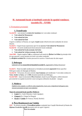 II. Autonomii locale şi instituţii centrale în spaţiul românesc
(secolele IX – XVIII)
I. Formaţiuni prestatale
1. Transilvania
Secolul IX – sunt atestate în cronica lui Anonimus trei voievodate româneşti:
• Voievodatul lui Menumorut
• Voievodatul lui Gelu
• Voievodatul lui Glad
Ungurii se stabilesc în Panonia, iar regele Arpad une te triburile devenint conducător de stat iș ș
dinastie.
Secolul X – Ungurii încep expansiunea spre Est iș cuceresc Voievodatul lui Menumorut.
Secolul XI – Izvoarele men ionează două autonomii locale române ti:ț ș
• Voievodatul lui Gyula (urma a lui Gelu)ș
• Voievodatul lui Arthem (urma a lui Glad)ș
Anul 1001 – Regele maghiar Vaik se cre tinează sub numele deș tefan I cel SfântȘ i prime te titlulș ș
de rege apostolic, acesta atacând cele două voievodate române ti.ș
La sfâr itul secolului XIș se încheie procesul de cucerire a Transilvaniei de către unguri.
2. Dobrogea
(părăsită în 60 iș recucerită de bizantini în secolul X, organizată în Tehma Paristrion)
Secolul X – Două inscrip ii men ionează ca forma iuni prestataleț ț ț jupanatul (forma specifică
Dobrogei) condus de Gheorghe iș Dimitrie.
Secolul XI – În lucrarea Alexiada scrisă de Ana Comnena sunt men ionate 3 voievodate conduse deț
Tatos, Sestlav iș Satza, iar în 1204, bizantinii pierd din nou Dobrogea.
Secolul XIII – Apare în documente ara CavarneiȚ , situată în jurul Mangaliei, ambele denumiri
provenind de la ocupa ia locuitorilor zonei (extragerea cărbunelui de pământ – mangal)ț
3. Moldova
(Spa iul extra-carpatic s-a aflat în calea migratorilor, lucru care a împiedicat închegarea unorț
structuri prestatale de tipul voievodatului)
Tipuri de autonomii locale specifice Moldovei:
• Codrii (Ex: Codrii Orheiului, Codrii Lăpu nei)ș
• Câmpuri (Ex: Câmpul lui Drago )ș
• Ocoale iș Cobâle (În Vrancea, Neam , Dorohoi)ț
4. ara Românească sau ValahiaȚ
1247 – Se afirmă existen a aț 5 forma iuni politiceț române ti între Carpa ii Meridionali i Dunăre dinș ț ș
Diploma Cavalerilor Ioani iț (document emis de regele Ungariei)
ara SeverinuluiȚ
 