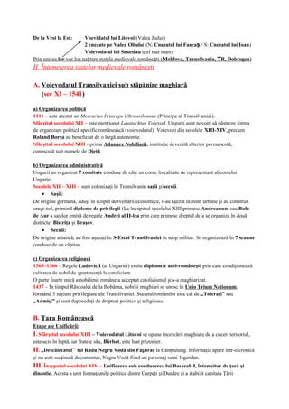 De la Vest la Est: Voevidatul lui Litovoi (Valea Jiului)
2 cnezate pe Valea Oltului (N: Cnezatul lui Farcaș / S: Cnezatul lui Ioan)
Voievodatul lui Seneslau (cel mai mare)
Prin unirea lor vor lua na tere statele medievale române ti (ș ș Moldova, Transilvania, R, DobrogeaȚ )
II. Întemeierea statelor medievale româneşti
A. Voievodatul Transilvaniei sub stăpânire maghiară
(sec XI – 1541)
a) Organizarea politică
1111 – este atestat un Mercurius Princeps Ultransilvanus (Principe al Transilvaniei).
Sfârşitul secolului XII – este menţionat Leustachius Voievod. Ungurii sunt nevoiţi să păstreze forma
de organizare politică specific românească (voievodatul). Voievozi din secolele XIII-XIV, precum
Roland Borşa au beneficiat de o largă autonomie.
Sfârşitul secolului XIII - prima Adunare Nobiliară, instituţie devenită ulterior permanentă,
cunoscută sub numele de Dietă.
b) Organizarea administrativă
Ungurii au organizat 7 comitate conduse de câte un conte în calitate de reprezentant al contelui
Ungariei.
Secolele XII – XIII – sunt colonizaţi în Transilvania saşii şi secuii.
• Saşii:
De origine germană, aduşi în scopul dezvoltării economice, s-au aşezat în zone urbane şi au construit
oraşe noi, primind diplome de privilegii (La începutul secolului XIII primesc Andreanum sau Bula
de Aur a saşilor emisă de regele Andrei al II-lea prin care primesc dreptul de a se organiza în două
districte: Bistriţa şi Braşov.
• Secuii:
De origine asiatică, au fost aşezaţi în S-Estul Transilvaniei în scop militar. Se organizează în 7 scaune
conduse de un căpitan.
c) Organizarea religioasă
1365–1366 – Regele Ludovic I (al Ungariei) emite diplomele anti-româneşti prin care condiţionează
calitatea de nobil de apartenenţă la catolicism.
O parte foarte mică a nobilimii române a acceptat catolicismul şi s-a maghiarizat.
1437 – În timpul Răscoalei de la Bobârna, nobilii maghiari se unesc în Unio Trium Nationum,
formând 3 naţiuni privilegiate ale Transilvaniei. Statutul românilor este cel de ,,Toleraţi” sau
,,Admişi” şi sunt deposedaţi de drepturi politice şi religioase.
B. Ţara Românească
Etape ale Unificării:
I. Sfârşitul secolului XIII – Voievodatul Litovoi se opune încercării maghiare de a cuceri teritoriul,
este ucis în luptă, iar fratele său, Bărbat, este luat prizonier.
II. ,,Descălecatul’’ lui Radu Negru Vodă din Făgăraş la Câmpulung. Informaţia apare într-o cronică
şi nu este susţinută documentar, Negru Vodă fiind un personaj semi-legendar.
III. Începutul secolului XIV – Unificarea sub conducerea lui Basarab I, întemeitor de ţară şi
dinastie. Acesta a unit formaţiunile politice dintre Carpaţi şi Dunăre şi a stabilit capitala Ţării
 