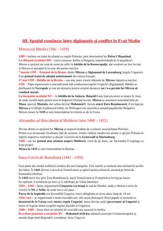 III. Spaţiul românesc între diplomaţie şi conflict în Evul Mediu
Mircea cel Bătrân (1386 – 1418)
1389 – încheie un tratat de alianţă cu regele Poloniei, prin intermediul lui Petru I Muşatinul.
La sfârşitul secolului XIV - turcii cuceresc Serbia şi Bulgaria, transformându-le în paşalâcuri.
Mircea a sprijinit un corp de oaste pe sârbi în bătălia de la Kossovopolje, dar creştinii au fost învinşi
şi Mircea se aşteaptă la un atac din partea turcilor.
7 martie 1395 – Tratatul de la Braşov dintre Mircea şi Sigismund de Luxemburg (regele Ungariei).
Este primul tratat de alianţă antiotomană din istoria Europei.
17 mai 1395 – Bătălia de la Rovine – cea mai mare ictorie obţinută de Mircea împotriva turcilor.
1396 – Papa organizează o cruciadă pusă sub conducerea regelui Ungariei (Sigismund). Bătălia se
desfăşoară la Necropole şi este un dezastru pentru creştini deoarece nu i s-a permis lui Mircea să
conducă atacul.
La începutul secolului XV – în bătălia de la Ankara, Baiazid I este luat prizonier şi moare în Asia,
de unde rezultă lupte pentru tron în Imperiul Otoman în care Mircea se amestecă susţinând întâi pe
Musa, apoi pe Mustafa, dar sultan devine Mahomed I. Acesta atacă Ţara Românească, îl învinge pe
Mircea şi îl obligă să plătească tribut, iar Dobrogea este cucerită şi ataşată paşalâcului Bulgariei.
Mircea moare în 1418 şi este înmormântat în ctitoria sa de la Cozia.
Alexandru cel Bun (domn al Moldovei între 1400 – 1432)
Devine domn cu sprijinul lui Mircea şi respectă tradiţia de a reînnoi suzeranitatea Poloniei.
Pentru a-şi recunoaşte loialitatea faţă de suzeran, trimite călăreţi modloveni pentru a sprijini Polonia în
luptele împotriva teutonilor şi decide victoriile de la Grunwald şi Marienburg.
1420 – are loc primul atac otoman asupra Moldovei, venit de pe mare, iar Alexandru îl respinge cu
forţe proprii.
Moare în 1432 şi este înmormântat la Bistriţa.
Iancu Corvin de Hunedoara (1441 - 1456)
Face parte din rândul nobilimii române din ţara haţegului. Este catolic şi studiază arta militară în şcolile
din Italia. În 1441 devine voievod al Transilvaniei şi aplică tactica ofensivă, atacând pe beiul de
Semendria (Serbia).
În 1442 turcii trec prin Ţara Românească, atacă Transilvania şi îl surprind şi înving pe Iancu.
Se repliază, îi urmăreşte pe turci şi îi zdrobeşte pe Valea Ialomiţei.
1443 – 1444 – Iancu organizează Campania cea lungă la sud de Dunăre, unde a obţinut o serie de
victorii la Nis şi Sofia, de unde turcii cer pace.
Pacea de la Seghedin era favorabilă Ungariei, turcii obligându-se să nu atace timp de 10 ani.
1444 vara – se organizează o nouă cruciadă care, din cauza distrugerii flotei papale se termină cu
dezastrul de la Varna unde moare regele Ungariei. Iancu devine astfel guvernator al Ungariei şi
tutore al regelui minor (copilul regelui decedat al Ungariei).
1448 – 1449 – Iancu face noi planuri de cruciadă care eşuează în Serbia.
În a doua jumătate a secolului XV – Mahomed al II-lea sultanul cucereşte Constantinopolul şi
anunţă drept ţintă Belgradul, considerat cheia Ungariei
 