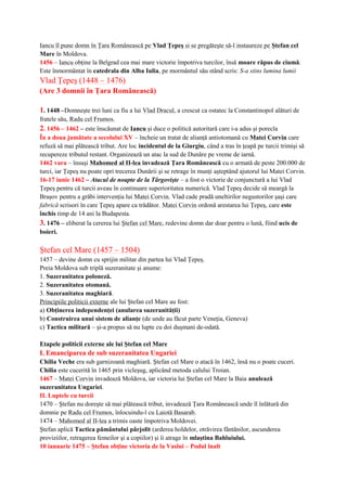 Iancu îl pune domn în Ţara Românească pe Vlad Ţepeş si se pregăteşte să-l instaureze pe Ştefan cel
Mare în Moldova.
1456 – Iancu obţine la Belgrad cea mai mare victorie împotriva turcilor, însă moare răpus de ciumă.
Este înmormântat în catedrala din Alba Iulia, pe mormântul său stând scris: S-a stins lumina lumii
Vlad Ţepeş (1448 – 1476)
(Are 3 domnii în Ţara Românească)
1. 1448 –Domneşte trei luni ca fiu a lui Vlad Dracul, a crescut ca ostatec la Constantinopol alături de
fratele său, Radu cel Frumos.
2. 1456 – 1462 – este înscăunat de Iancu şi duce o politică autoritară care i-a adus şi porecla
În a doua jumătate a secolului XV – încheie un tratat de alianţă antiotomană cu Matei Corvin care
refuză să mai plătească tribut. Are loc incidentul de la Giurgiu, când a tras în ţeapă pe turcii trimişi să
recupereze tributul restant. Organizează un atac la sud de Dunăre pe vreme de iarnă.
1462 vara – însuşi Mahomed al II-lea invadează Ţara Românească cu o armată de peste 200.000 de
turci, iar Ţepeş nu poate opri trecerea Dunării şi se retrage în munţi aşteptând ajutorul lui Matei Corvin.
16-17 iunie 1462 – Atacul de noapte de la Târgovişte – a fost o victorie de conjunctură a lui Vlad
Ţepeş pentru că turcii aveau în continuare superioritatea numerică. Vlad Ţepeş decide să meargă la
Braşov pentru a grăbi intervenţia lui Matei Corvin. Vlad cade pradă uneltirilor negustorilor şaşi care
fabrică scrisori în care Ţepeş apare ca trădător. Matei Corvin ordonă arestarea lui Ţepeş, care este
închis timp de 14 ani la Budapesta.
3. 1476 – eliberat la cererea lui Ştefan cel Mare, redevine domn dar doar pentru o lună, fiind ucis de
boieri.
Ştefan cel Mare (1457 – 1504)
1457 – devine domn cu sprijin militar din partea lui Vlad Ţepeş.
Preia Moldova sub triplă suzeranitate şi anume:
1. Suzeranitatea poloneză.
2. Suzeranitatea otomană.
3. Suzeranitatea maghiară.
Principiile politicii externe ale lui Ştefan cel Mare au fost:
a) Obţinerea independenţei (anularea suzeranităţii)
b) Construirea unui sistem de alianţe (de unde au făcut parte Veneţia, Geneva)
c) Tactica militară – şi-a propus să nu lupte cu doi duşmani de-odată.
Etapele politicii externe ale lui Ştefan cel Mare
I. Emanciparea de sub suzeranitatea Ungariei
Chilia Veche era sub garnizoană maghiară. Ştefan cel Mare o atacă în 1462, însă nu o poate cuceri.
Chilia este cucerită în 1465 prin vicleşug, aplicând metoda calului Troian.
1467 – Matei Corvin invadează Moldova, iar victoria lui Ştefan cel Mare la Baia anulează
suzeranitatea Ungariei.
II. Luptele cu turcii
1470 – Ştefan nu doreşte să mai plătească tribut, invadează Ţara Românească unde îl înlătură din
domnie pe Radu cel Frumos, înlocuindu-l cu Laiotă Basarab.
1474 – Mahomed al II-lea a trimis oaste împotriva Moldovei.
Ştefan aplică Tactica pământului pârjolit (arderea holdelor, otrăvirea fântânilor, ascunderea
proviziilor, retragerea femeilor şi a copiilor) şi îi atrage în mlaştina Bahluiului.
10 ianuarie 1475 – Ştefan obţine victoria de la Vaslui – Podul înalt
 